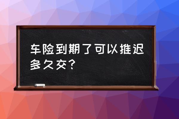 检车最迟可以推迟多久 车险到期了可以推迟多久交？