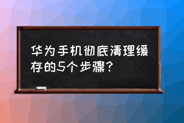 怎样清理华为手机 华为手机彻底清理缓存的5个步骤？