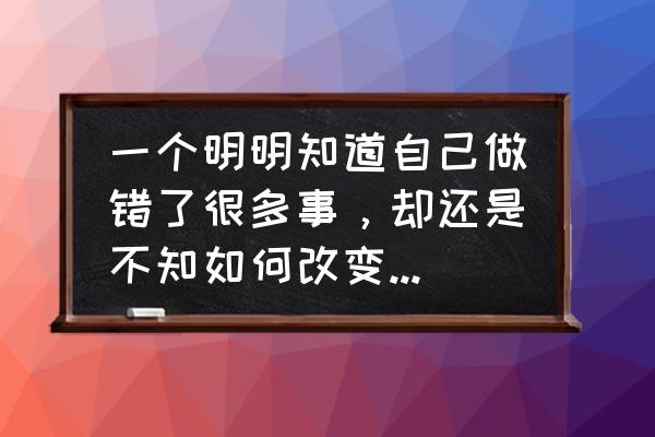 不知道怎么去做自己 一个明明知道自己做错了很多事，却还是不知如何改变完善当下的人，这种人是不是很可恨？